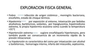 EXPLORACION FISICA GENERAL
• Fiebre infección de origen sistémico , meningitis bacteriana,
encefalitis, estado de choque térmico.
• Hipotermia por exposición al entorno, intoxicación por bebidas
alcoholicas, barbitúricos, sedantes, por hipoglucemia, hipotiroidismo
extremo, la propia hipotermia ocasiona coma cuando la temperatura
<31°C
• Hipertensión extrema sugiere encefalopatía hipertensora, pero
también puede ser consecuencia de un incremento rápido de la
presión intracraneal.
• La hipotensión es característica del coma por intoxicación con alcohol
o barbitúricos, hemorragia interna, infarto del miocardio, septicemia.
 