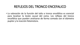 REFLEJOS DEL TRONCO ENCEFALICO
• La valoración de la función del tallo o tronco encefálico es esencial
para localizar la lesión causal del coma. Los reflejos del tronco
encefálico que pueden analizarse de forma comoda son el diámetro
pupilar y la reacción fotomotora.
 
