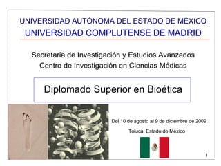 UNIVERSIDAD AUTÓNOMA DEL ESTADO DE MÉXICO
 UNIVERSIDAD COMPLUTENSE DE MADRID

  Secretaria de Investigación y Estudios Avanzados
    Centro de Investigación en Ciencias Médicas


     Diplomado Superior en Bioética


                         Del 10 de agosto al 9 de diciembre de 2009

                                Toluca, Estado de México



                                                                  1
 