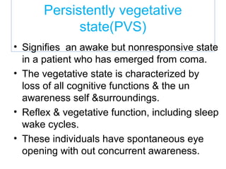 Persistently vegetative
state(PVS)
• Signifies an awake but nonresponsive state
in a patient who has emerged from coma.
• The vegetative state is characterized by
loss of all cognitive functions & the un
awareness self &surroundings.
• Reflex & vegetative function, including sleep
wake cycles.
• These individuals have spontaneous eye
opening with out concurrent awareness.
 
