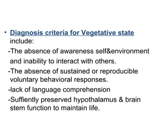 • Diagnosis criteria for Vegetative state
include:
-The absence of awareness self&environment
and inability to interact with others.
-The absence of sustained or reproducible
voluntary behavioral responses.
-lack of language comprehension
-Suffiently preserved hypothalamus & brain
stem function to maintain life.
 