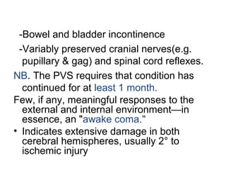 -Bowel and bladder incontinence
-Variably preserved cranial nerves(e.g.
pupillary & gag) and spinal cord reflexes.
NB. The PVS requires that condition has
continued for at least 1 month.
Few, if any, meaningful responses to the
external and internal environment—in
essence, an "awake coma."
• Indicates extensive damage in both
cerebral hemispheres, usually 2° to
ischemic injury
 