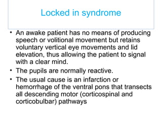 Locked in syndrome
• An awake patient has no means of producing
speech or volitional movement but retains
voluntary vertical eye movements and lid
elevation, thus allowing the patient to signal
with a clear mind.
• The pupils are normally reactive.
• The usual cause is an infarction or
hemorrhage of the ventral pons that transects
all descending motor (corticospinal and
corticobulbar) pathways
 