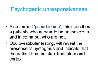 Psychogenic unresponsiveness
• Also termed 'pseudocoma‘, this describes
a patients who appear to be unconscious
and in coma but who are not.
• Oculovestibular testing, will reveal the
presence of nystagmus and indicate that
the patient has an intact brainstem and
cortex.
 