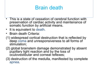 Brain death
• This is a state of cessation of cerebral function with
preservation of cardiac activity and maintenance of
somatic function by artificial means.
• It is equivalent to death.
• Brain death Criteria:
(1) widespread cortical destruction that is reflected by
deep coma and unresponsiveness to all forms of
stimulation;
(2) global brainstem damage demonstrated by absent
pupillary light reaction and by the loss of
oculovestibular and corneal reflexes;
(3) destruction of the medulla, manifested by complete
apnea.
 