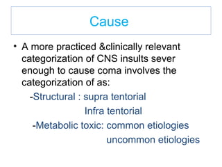 Cause
• A more practiced &clinically relevant
categorization of CNS insults sever
enough to cause coma involves the
categorization of as:
-Structural : supra tentorial
Infra tentorial
-Metabolic toxic: common etiologies
uncommon etiologies
 