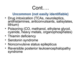 Cont….
Uncommon (not easily identifiable)
• Drug intoxication (TCAs, neuroleptics,
antihistamines, anticonvulsants, salisylates,
lithium)
• Poisoning (CO, methanol, ethylene glycol,
cyanide, heavy metals, organophosphates)
• Thiamin deficiency
• Serotonin syndrome
• Nonconvulsive status epilepticus
• Reversible posterior leukoencephalopathy
syndrome
 