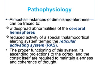 Pathophysiology
• Almost all instances of diminished alertness
can be traced to:
widespread abnormalities of the cerebral
hemispheres
reduced activity of a special thalamocortical
alerting system termed the reticular
activating system (RAS).
• The proper functioning of this system, its
ascending projections to the cortex, and the
cortex itself are required to maintain alertness
and coherence of thought.
 