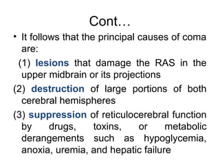 Cont…
• It follows that the principal causes of coma
are:
(1) lesions that damage the RAS in the
upper midbrain or its projections
(2) destruction of large portions of both
cerebral hemispheres
(3) suppression of reticulocerebral function
by drugs, toxins, or metabolic
derangements such as hypoglycemia,
anoxia, uremia, and hepatic failure
 
