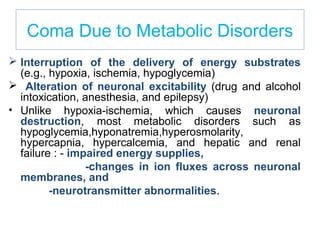 Coma Due to Metabolic Disorders
 Interruption of the delivery of energy substrates
(e.g., hypoxia, ischemia, hypoglycemia)
 Alteration of neuronal excitability (drug and alcohol
intoxication, anesthesia, and epilepsy)
• Unlike hypoxia-ischemia, which causes neuronal
destruction, most metabolic disorders such as
hypoglycemia,hyponatremia,hyperosmolarity,
hypercapnia, hypercalcemia, and hepatic and renal
failure : - impaired energy supplies,
-changes in ion fluxes across neuronal
membranes, and
-neurotransmitter abnormalities.
 