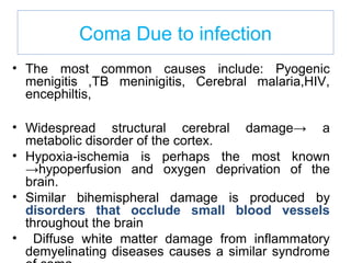 Coma Due to infection
• The most common causes include: Pyogenic
menigitis ,TB meninigitis, Cerebral malaria,HIV,
encephiltis,
• Widespread structural cerebral damage→ a
metabolic disorder of the cortex.
• Hypoxia-ischemia is perhaps the most known
→hypoperfusion and oxygen deprivation of the
brain.
• Similar bihemispheral damage is produced by
disorders that occlude small blood vessels
throughout the brain
• Diffuse white matter damage from inflammatory
demyelinating diseases causes a similar syndrome
 