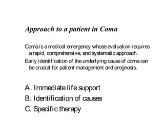 Approach to a patient in Coma
Comaisamedical emergency whoseevaluation requires
arapid, comprehensive, and systematic approach.
Early identification of theunderlying causeof comacan
becrucial for patient management and prognosis.
A. Immediatelifesupport
B. Identification of causes
C. Specific therapy
 