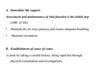 A. Immediate life support
Assessment and maintenance of vital function is the initial step
(ABC of life)
• Maintain the air ways patency and ensure adequate breathing
• Maintain circulation
B. Establishment of cause of coma:
is done by taking a careful history, doing rapid but through
physical examination and investigations.
 