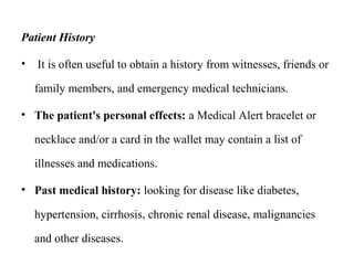 Patient History
• It is often useful to obtain a history from witnesses, friends or
family members, and emergency medical technicians.
• The patient's personal effects: a Medical Alert bracelet or
necklace and/or a card in the wallet may contain a list of
illnesses and medications.
• Past medical history: looking for disease like diabetes,
hypertension, cirrhosis, chronic renal disease, malignancies
and other diseases.
 