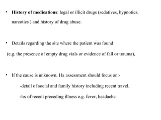 • History of medications: legal or illicit drugs (sedatives, hypnotics,
narcotics ) and history of drug abuse.
• Details regarding the site where the patient was found
(e.g. the presence of empty drug vials or evidence of fall or trauma),
• If the cause is unknown, Hx assessment should focus on:-
-detail of social and family history including recent travel.
-hx of recent preceding illness e.g. fever, headache.
 