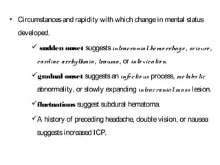 • Circumstancesand rapidity with which changein mental status
developed.
 sudden onset suggestsintracranial hemo rrhage, seizure,
cardiac arrhythmia, trauma, or into xicatio n.
gradual onset suggestsan infectio us process, metabo lic
abnormality, or slowly expanding intracranialmass lesion.
fluctuations suggest subdural hematoma.
A history of preceding headache, doublevision, or nausea
suggestsincreased ICP.
 