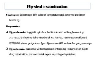 Physical examination
Vital signs: Extremesof BP, pulseor temperatureand abnormal pattern of
breathing.
Temperature
 Hyperthermia: suggestsinfectio n, but isalso seen with inflammato ry
diso rders, environmental or exertional heat stro ke, neuroleptic malignant
syndrome, status epilepticus, hyperthyro idism, and anticho linergic po iso ning.
 Hypothermia: can occur with infection in infantsbut ismoreoften dueto
drug intoxication, environmental exposure, or hypothyroidism.
 
