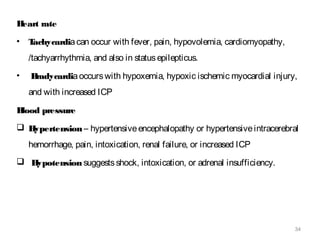 34
Heart rate
• Tachycardiacan occur with fever, pain, hypovolemia, cardiomyopathy,
/tachyarrhythmia, and also in statusepilepticus.
• Bradycardiaoccurswith hypoxemia, hypoxic ischemic myocardial injury,
and with increased ICP
Blood pressure
 Hypertension– hypertensiveencephalopathy or hypertensiveintracerebral
hemorrhage, pain, intoxication, renal failure, or increased ICP
 Hypotensionsuggestsshock, intoxication, or adrenal insufficiency.
 