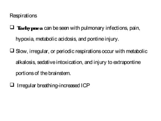 Respirations
 Tachypnea can beseen with pulmonary infections, pain,
hypoxia, metabolic acidosis, and pontineinjury.
 Slow, irregular, or periodic respirationsoccur with metabolic
alkalosis, sedativeintoxication, and injury to extrapontine
portionsof thebrainstem.
 Irregular breathing-increased ICP
 