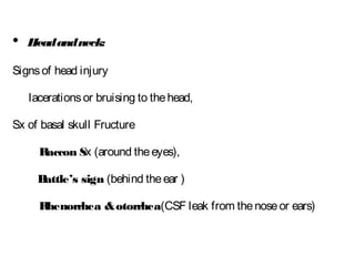 • Headandneck:
Signsof head injury
lacerationsor bruising to thehead,
Sx of basal skull Fructure
Raccon Sx (around theeyes),
Battle’s sign (behind theear )
Rhenorrhea &otorrhea(CSF leak from thenoseor ears)
 