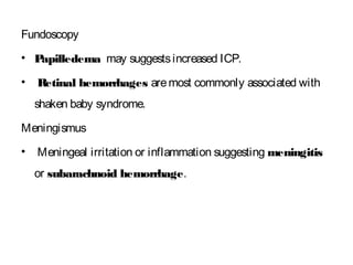 Fundoscopy
• Papilledema may suggestsincreased ICP.
• Retinal hemorrhages aremost commonly associated with
shaken baby syndrome.
Meningismus
• Meningeal irritation or inflammation suggesting meningitis
or subarachnoid hemorrhage.
 