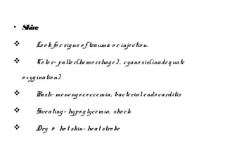 • Skin:
 Lo o k fo r signs o f trauma o r injectio n.
 Co lo r- pallo r(hemo rrhage) , cyano sis(inadequate
o xyginatio n)
 Rash- menengoco ccemia, bacterialendo carditis
 Sweating- hypo glycemia, sho ck
 Dry & ho t skin- heat stro ke
 