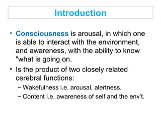Introduction
• Consciousness is arousal, in which one
is able to interact with the environment,
and awareness, with the ability to know
"what is going on.
• Is the product of two closely related
cerebral functions:
– Wakefulness i.e. arousal, alertness.
– Content i.e. awareness of self and the env’t.
 