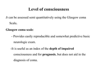 Level of consciousness
It can be assessed semi quantitatively using the Glasgow coma
Scale.
Glasgow coma scale:
- Provides easily reproducible and somewhat predictive basic
neurologic exam.
-It is useful as an index of the depth of impaired
consciousness and for prognosis, but does not aid in the
diagnosis of coma.
 