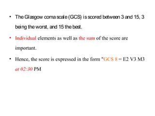 • TheGlasgow comascale(GCS) isscored between 3 and 15, 3
being theworst, and 15 thebest.
• Individual elements as well as the sum of the score are
important.
• Hence, the score is expressed in the form "GCS 8 = E2 V3 M3
at 02:30 PM
 