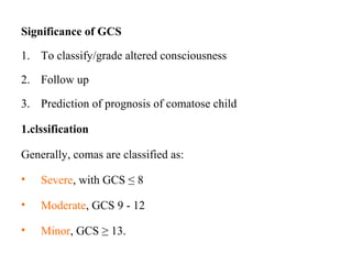 Significance of GCS
1. To classify/grade altered consciousness
2. Follow up
3. Prediction of prognosis of comatose child
1.clssification
Generally, comas are classified as:
• Severe, with GCS ≤ 8
• Moderate, GCS 9 - 12
• Minor, GCS ≥ 13.
 
