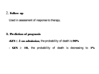 2. Follow up
Used in assessment of responseto therapy.
3. Prediction of prognosis
-GCS ≤ 5 on admission, theprobability of death is90%
- GCS ≥ 10, the probability of death is decreasing to 1%
 