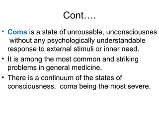 Cont….
• Coma is a state of unrousable, unconsciousnes
without any psychologically understandable
response to external stimuli or inner need.
• It is among the most common and striking
problems in general medicine.
• There is a continuum of the states of
consciousness, coma being the most severe.
 