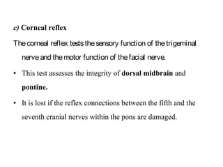 c) Corneal reflex
Thecorneal reflex teststhesensory function of thetrigeminal
nerveand themotor function of thefacial nerve.
• This test assesses the integrity of dorsal midbrain and
pontine.
• It is lost if the reflex connections between the fifth and the
seventh cranial nerves within the pons are damaged.
 