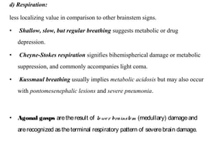 d) Respiration:
less localizing value in comparison to other brainstem signs.
• Shallow, slow, but regular breathing suggests metabolic or drug
depression.
• Cheyne-Stokes respiration signifies bihemispherical damage or metabolic
suppression, and commonly accompanies light coma.
• Kussmaul breathing usually implies metabolic acidosis but may also occur
with pontomesenephalic lesions and severe pneumonia.
• Agonal gasps aretheresult of lo wer brainstem (medullary) damageand
arerecognized astheterminal respiratory pattern of severebrain damage.
 
