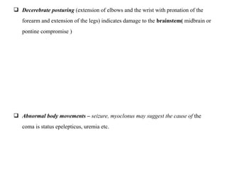  Decerebrate posturing (extension of elbows and the wrist with pronation of the
forearm and extension of the legs) indicates damage to the brainstem( midbrain or
pontine compromise )
 Abnormal body movements – seizure, myoclonus may suggest the cause of the
coma is status epelepticus, uremia etc.
 