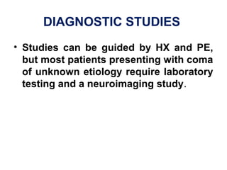 DIAGNOSTIC STUDIES 
• Studies can be guided by HX and PE,
but most patients presenting with coma
of unknown etiology require laboratory
testing and a neuroimaging study. 
 