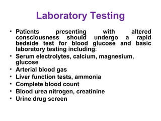 Laboratory Testing
• Patients presenting with altered
consciousness should undergo a rapid
bedside test for blood glucose and basic
laboratory testing including: 
• Serum electrolytes, calcium, magnesium,
glucose
• Arterial blood gas
• Liver function tests, ammonia
• Complete blood count
• Blood urea nitrogen, creatinine
• Urine drug screen
 