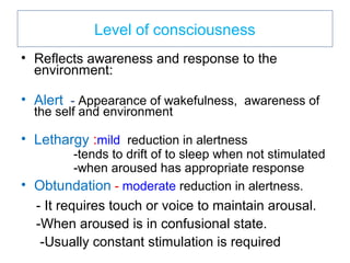Level of consciousness
• Reflects awareness and response to the
environment:
• Alert - Appearance of wakefulness, awareness of
the self and environment
• Lethargy :mild reduction in alertness
-tends to drift of to sleep when not stimulated
-when aroused has appropriate response
• Obtundation - moderate reduction in alertness.
- It requires touch or voice to maintain arousal.
-When aroused is in confusional state.
-Usually constant stimulation is required
 