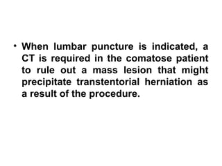 • When lumbar puncture is indicated, a
CT is required in the comatose patient
to rule out a mass lesion that might
precipitate transtentorial herniation as
a result of the procedure. 
 