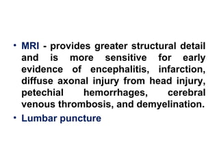 • MRI - provides greater structural detail
and is more sensitive for early
evidence of encephalitis, infarction,
diffuse axonal injury from head injury,
petechial hemorrhages, cerebral
venous thrombosis, and demyelination.
• Lumbar puncture
 