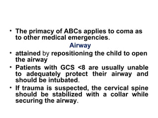 • The primacy of ABCs applies to coma as
to other medical emergencies. 
Airway
• attained by repositioning the child to open
the airway
• Patients with GCS <8  are usually unable
to adequately protect their airway and
should be intubated. 
• If trauma is suspected, the cervical spine
should be stabilized with a collar while
securing the airway. 
 