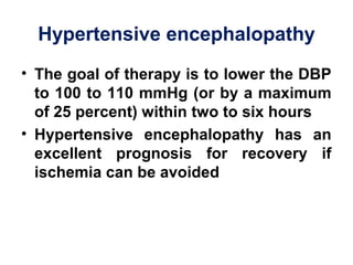 Hypertensive encephalopathy
• The goal of therapy is to lower the DBP
to 100 to 110 mmHg (or by a maximum
of 25 percent) within two to six hours
• Hypertensive encephalopathy has an
excellent prognosis for recovery if
ischemia can be avoided 
 