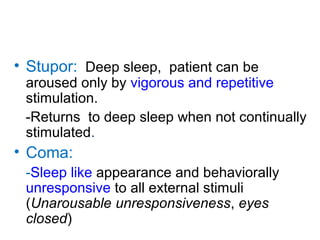 • Stupor: Deep sleep, patient can be
aroused only by vigorous and repetitive
stimulation.
-Returns to deep sleep when not continually
stimulated.
• Coma:
-Sleep like appearance and behaviorally
unresponsive to all external stimuli
(Unarousable unresponsiveness, eyes
closed)
 