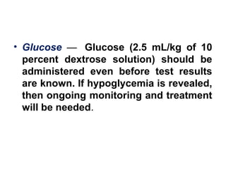 • Glucose —  Glucose (2.5 mL/kg of 10
percent dextrose solution) should be
administered even before test results
are known. If hypoglycemia is revealed,
then ongoing monitoring and treatment
will be needed. 
 