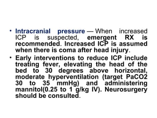 • Intracranial pressure — When  increased 
ICP  is  suspected,  emergent RX is
recommended. Increased ICP is assumed
when there is coma after head injury. 
• Early interventions to reduce ICP include
treating fever, elevating the head of the
bed to 30 degrees above horizontal,
moderate hyperventilation (target PaCO2
30 to 35 mmHg) and administering
mannitol(0.25 to 1 g/kg IV). Neurosurgery
should be consulted.
 