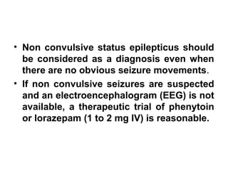 • Non convulsive status epilepticus should
be considered as a diagnosis even when
there are no obvious seizure movements.
• If non convulsive seizures are suspected
and an electroencephalogram (EEG) is not
available, a therapeutic trial of phenytoin
or lorazepam (1 to 2 mg IV) is reasonable.
 