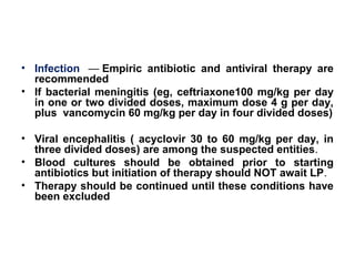 • Infection — Empiric antibiotic and antiviral therapy are
recommended
• If bacterial meningitis (eg, ceftriaxone100 mg/kg per day
in one or two divided doses, maximum dose 4 g per day,
plus vancomycin 60 mg/kg per day in four divided doses)
• Viral encephalitis ( acyclovir 30 to 60 mg/kg per day, in
three divided doses) are among the suspected entities.
• Blood cultures should be obtained prior to starting
antibiotics but initiation of therapy should NOT await LP.
• Therapy should be continued until these conditions have
been excluded
 