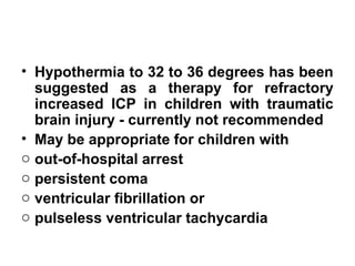 • Hypothermia to 32 to 36 degrees has been
suggested as a therapy for refractory
increased ICP in children with traumatic
brain injury - currently not recommended
• May be appropriate for children with
o out-of-hospital arrest
o persistent coma
o ventricular fibrillation or
o pulseless ventricular tachycardia
 