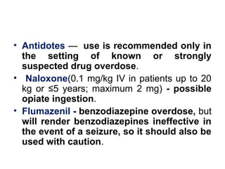 • Antidotes — use is recommended only in
the setting of known or strongly
suspected drug overdose.
• Naloxone(0.1 mg/kg IV in patients up to 20
kg or ≤5 years; maximum 2 mg) - possible
opiate ingestion.
• Flumazenil - benzodiazepine overdose, but
will render benzodiazepines ineffective in
the event of a seizure, so it should also be
used with caution.
 
