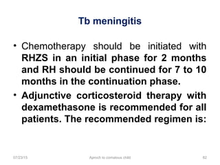Tb meningitis
07/23/15 Aproch to comatous child 82
• Chemotherapy should be initiated with
RHZS in an initial phase for 2 months
and RH should be continued for 7 to 10
months in the continuation phase.
• Adjunctive corticosteroid therapy with
dexamethasone is recommended for all
patients. The recommended regimen is:
 